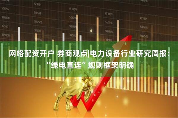 网络配资开户 券商观点|电力设备行业研究周报：“绿电直连”规则框架明确