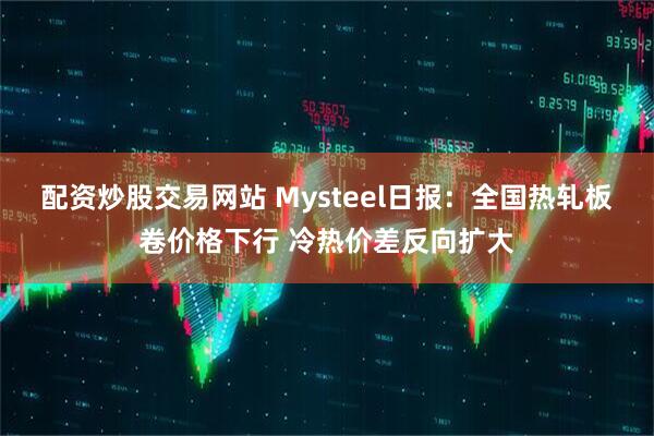 配资炒股交易网站 Mysteel日报：全国热轧板卷价格下行 冷热价差反向扩大