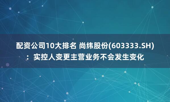配资公司10大排名 尚纬股份(603333.SH)：实控人变更主营业务不会发生变化