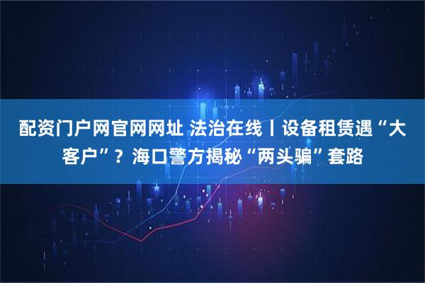 配资门户网官网网址 法治在线丨设备租赁遇“大客户”？海口警方揭秘“两头骗”套路
