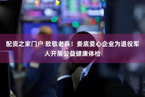 配资之家门户 致敬老兵！娄底爱心企业为退役军人开展公益健康体检