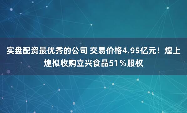 实盘配资最优秀的公司 交易价格4.95亿元！煌上煌拟收购立兴食品51％股权