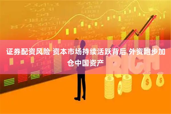 证券配资风险 资本市场持续活跃背后 外资跑步加仓中国资产