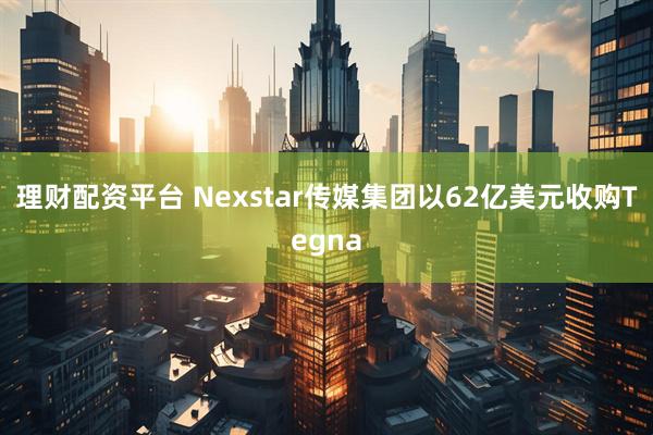 理财配资平台 Nexstar传媒集团以62亿美元收购Tegna