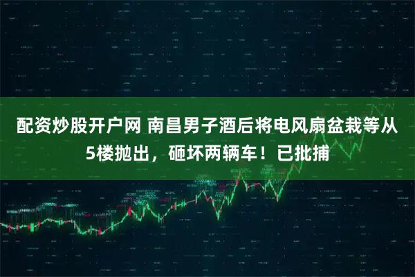 配资炒股开户网 南昌男子酒后将电风扇盆栽等从5楼抛出，砸坏两辆车！已批捕