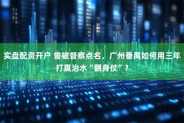实盘配资开户 曾被督察点名，广州番禺如何用三年打赢治水“翻身仗”？