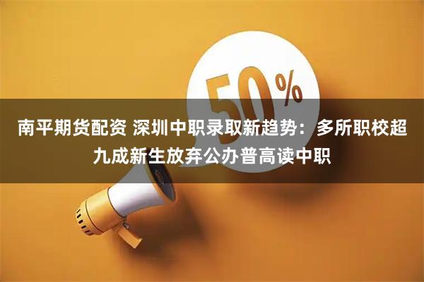 南平期货配资 深圳中职录取新趋势：多所职校超九成新生放弃公办普高读中职