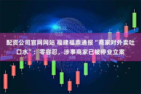 配资公司官网网站 福建福鼎通报“商家对外卖吐口水”：零容忍，涉事商家已被停业立案