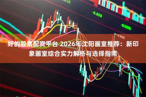 好的股票配资平台 2026年沈阳画室推荐：新印象画室综合实力解析与选择指南